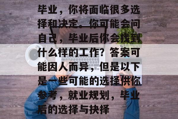 毕业,你将面临很多选择和决定。你可能会问自己,毕业后你会找到什么样的工作?答案可能因人而异,但是以下是一些可能的选择供你参考,就业规划,毕业后的选择与抉择 毕业,你将面临很多选择和决定。你可能会问自己,毕业后你会找到什么样的工作?答案可能因人而异,但是以下是一些可能的选择供你参考,就业规划,毕业后的选择与抉择