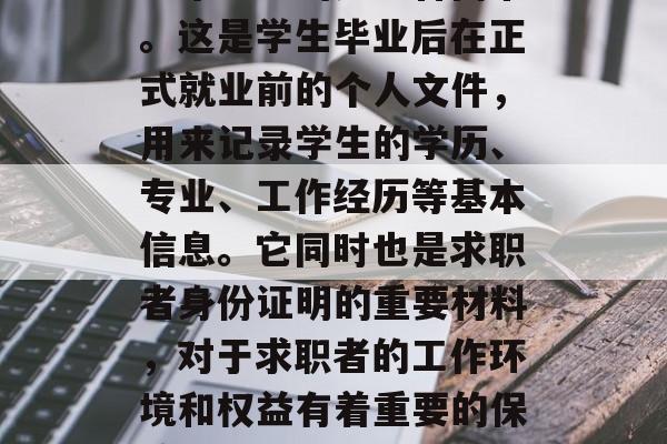 毕业后的档案一般被称为毕业生的劳动合同书。这是学生毕业后在正式就业前的个人文件,用来记录学生的学历、专业、工作经历等基本信息。它同时也是求职者身份证明的重要材料,对于求职者的工作环境和权益有着重要的保障。,毕业生劳动合同书 毕业后的档案一般被称为毕业生的劳动合同书。这是学生毕业后在正式就业前的个人文件,用来记录学生的学历、专业、工作经历等基本信息。它同时也是求职者身份证明的重要材料,对于求职者的工作环境和权益有着重要的保障。,毕业生劳动合同书