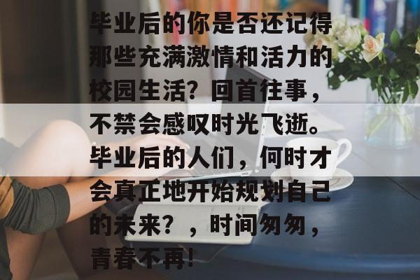 毕业后的你是否还记得那些充满激情和活力的校园生活?回首往事,不禁会感叹时光飞逝。毕业后的人们,何时才会真正地开始规划自己的未来?,时间匆匆,青春不再! 毕业后的你是否还记得那些充满激情和活力的校园生活?回首往事,不禁会感叹时光飞逝。毕业后的人们,何时才会真正地开始规划自己的未来?,时间匆匆,青春不再!