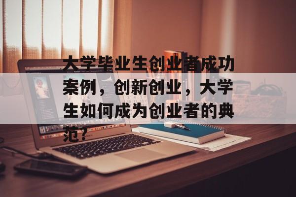 大学毕业生创业者成功案例,创新创业,大学生如何成为创业者的典范? 大学毕业生创业者成功案例,创新创业,大学生如何成为创业者的典范?