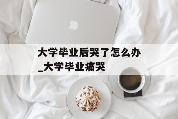 大学毕业后哭了怎么办_大学毕业痛哭 大学毕业后哭了怎么办_大学毕业痛哭