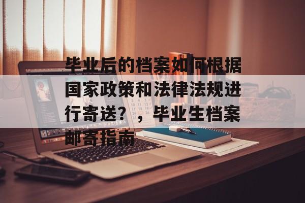 毕业后的档案如何根据国家政策和法律法规进行寄送？，毕业生档案邮寄指南