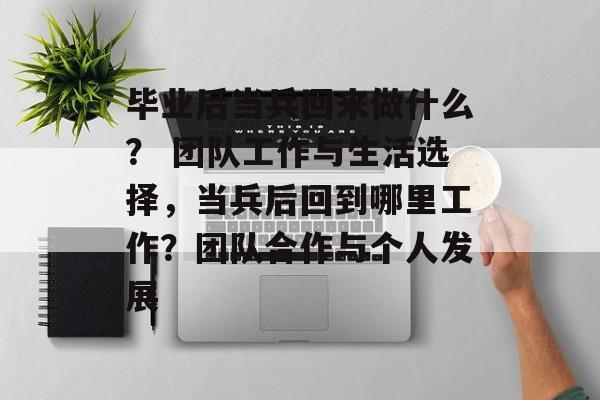 毕业后当兵回来做什么? 团队工作与生活选择,当兵后回到哪里工作?团队合作与个人发展 毕业后当兵回来做什么? 团队工作与生活选择,当兵后回到哪里工作?团队合作与个人发展