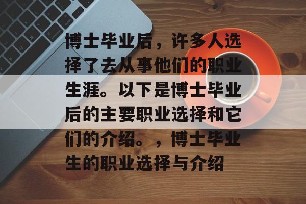 博士毕业后,许多人选择了去从事他们的职业生涯。以下是博士毕业后的主要职业选择和它们的介绍。,博士毕业生的职业选择与介绍 博士毕业后,许多人选择了去从事他们的职业生涯。以下是博士毕业后的主要职业选择和它们的介绍。,博士毕业生的职业选择与介绍