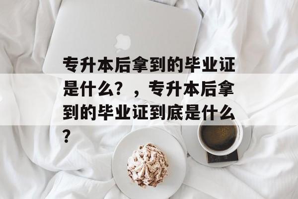 专升本后拿到的毕业证是什么？，专升本后拿到的毕业证到底是什么？
