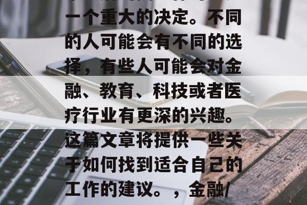 毕业后的找工作可能是一个重大的决定。不同的人可能会有不同的选择，有些人可能会对金融、教育、科技或者医疗行业有更深的兴趣。这篇文章将提供一些关于如何找到适合自己的工作的建议。，金融/教育科技医疗