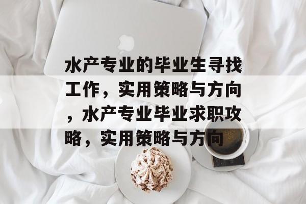 水产专业的毕业生寻找工作，实用策略与方向，水产专业毕业求职攻略，实用策略与方向