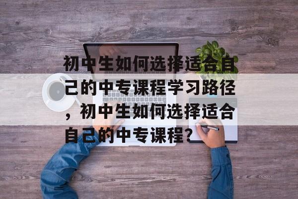 初中生如何选择适合自己的中专课程学习路径,初中生如何选择适合自己的中专课程? 初中生如何选择适合自己的中专课程学习路径,初中生如何选择适合自己的中专课程?