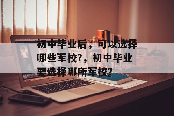 初中毕业后,可以选择哪些军校?,初中毕业要选择哪所军校? 初中毕业后,可以选择哪些军校?,初中毕业要选择哪所军校?