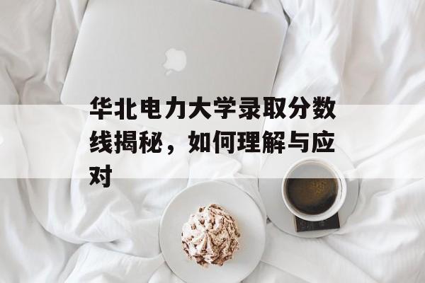 华北电力大学录取分数线揭秘，如何理解与应对