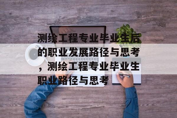 测绘工程专业毕业生后的职业发展路径与思考,测绘工程专业毕业生职业路径与思考 测绘工程专业毕业生后的职业发展路径与思考,测绘工程专业毕业生职业路径与思考