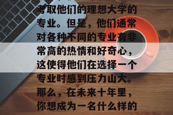 在未来的十年里,你希望从事什么样的职业?现在,很多年轻人决定考取他们的理想大学的专业。但是,他们通常对各种不同的专业有非常高的热情和好奇心,这使得他们在选择一个专业时感到压力山大。那么,在未来十年里,你想成为一名什么样的专业的学生?,十年规划,如何做出最适合自己的职业选择? 在未来的十年里,你希望从事什么样的职业?现在,很多年轻人决定考取他们的理想大学的专业。但是,他们通常对各种不同的专业有非常高的热情和好奇心,这使得他们在选择一个专业时感到压力山大。那么,在未来十年里,你想成为一名什么样的专业的学生?,十年规划,如何做出最适合自己的职业选择?