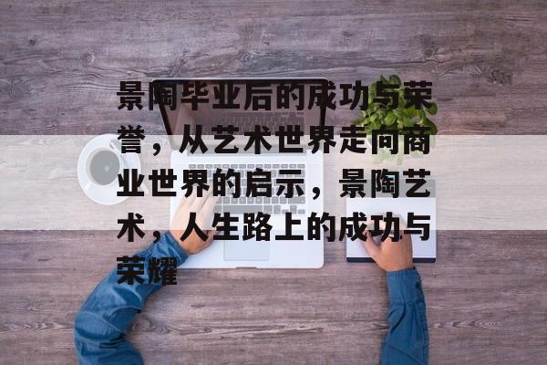 景陶毕业后的成功与荣誉,从艺术世界走向商业世界的启示,景陶艺术,人生路上的成功与荣耀 景陶毕业后的成功与荣誉,从艺术世界走向商业世界的启示,景陶艺术,人生路上的成功与荣耀