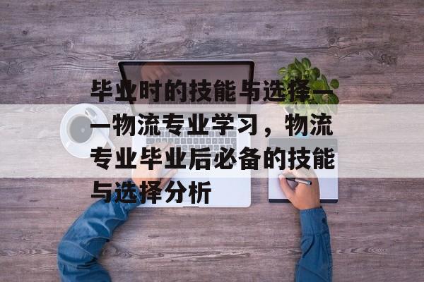 毕业时的技能与选择——物流专业学习,物流专业毕业后必备的技能与选择分析 毕业时的技能与选择——物流专业学习,物流专业毕业后必备的技能与选择分析