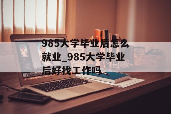 985大学毕业后怎么就业_985大学毕业后好找工作吗