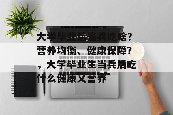 大学毕业后当兵吃啥？营养均衡、健康保障？，大学毕业生当兵后吃什么健康又营养