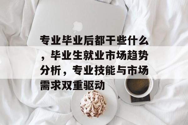 专业毕业后都干些什么,毕业生就业市场趋势分析,专业技能与市场需求双重驱动 专业毕业后都干些什么,毕业生就业市场趋势分析,专业技能与市场需求双重驱动