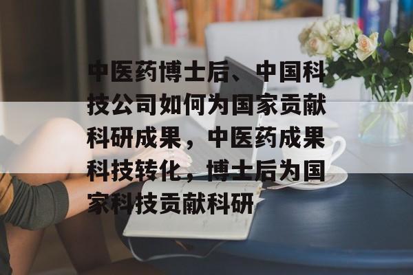中医药博士后、中国科技公司如何为国家贡献科研成果,中医药成果科技转化,博士后为国家科技贡献科研 中医药博士后、中国科技公司如何为国家贡献科研成果,中医药成果科技转化,博士后为国家科技贡献科研