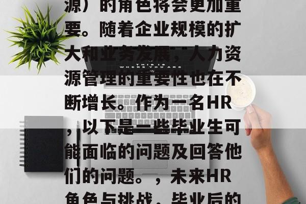 毕业后，HR（人力资源）的角色将会更加重要。随着企业规模的扩大和业务发展，人力资源管理的重要性也在不断增长。作为一名HR，以下是一些毕业生可能面临的问题及回答他们的问题。，未来HR角色与挑战，毕业后的就业方向与问题解答