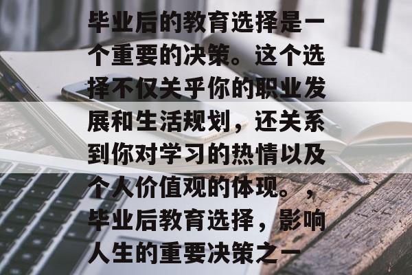 毕业后的教育选择是一个重要的决策。这个选择不仅关乎你的职业发展和生活规划,还关系到你对学习的热情以及个人价值观的体现。,毕业后教育选择,影响人生的重要决策之一 毕业后的教育选择是一个重要的决策。这个选择不仅关乎你的职业发展和生活规划,还关系到你对学习的热情以及个人价值观的体现。,毕业后教育选择,影响人生的重要决策之一