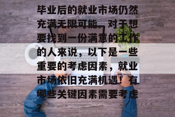 毕业后的就业市场仍然充满无限可能。对于想要找到一份满意的工作的人来说,以下是一些重要的考虑因素,就业市场依旧充满机遇!有哪些关键因素需要考虑? 毕业后的就业市场仍然充满无限可能。对于想要找到一份满意的工作的人来说,以下是一些重要的考虑因素,就业市场依旧充满机遇!有哪些关键因素需要考虑?