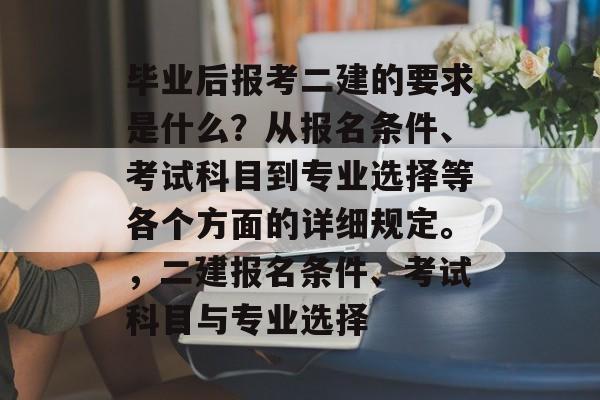 毕业后报考二建的要求是什么？从报名条件、考试科目到专业选择等各个方面的详细规定。，二建报名条件、考试科目与专业选择