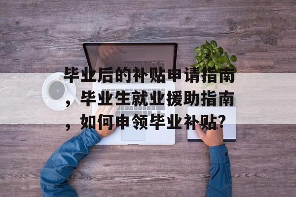 毕业后的补贴申请指南,毕业生就业援助指南,如何申领毕业补贴? 毕业后的补贴申请指南,毕业生就业援助指南,如何申领毕业补贴?