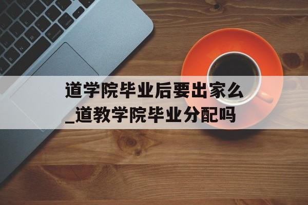 道学院毕业后要出家么_道教学院毕业分配吗