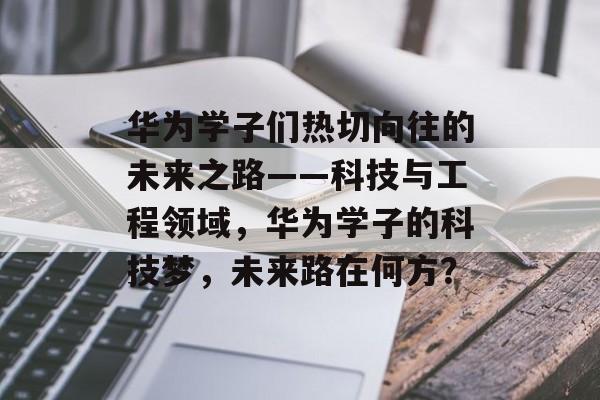 华为学子们热切向往的未来之路——科技与工程领域,华为学子的科技梦,未来路在何方? 华为学子们热切向往的未来之路——科技与工程领域,华为学子的科技梦,未来路在何方?