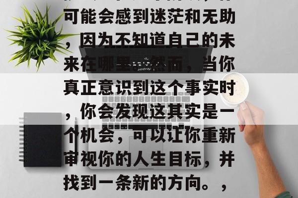 毕业意味着新的开始和挑战。在这个阶段,你可能会感到迷茫和无助,因为不知道自己的未来在哪里。然而,当你真正意识到这个事实时,你会发现这其实是一个机会,可以让你重新审视你的人生目标,并找到一条新的方向。,迷茫初启新旅程,勇敢面对未来的迷茫与无助 毕业意味着新的开始和挑战。在这个阶段,你可能会感到迷茫和无助,因为不知道自己的未来在哪里。然而,当你真正意识到这个事实时,你会发现这其实是一个机会,可以让你重新审视你的人生目标,并找到一条新的方向。,迷茫初启新旅程,勇敢面对未来的迷茫与无助