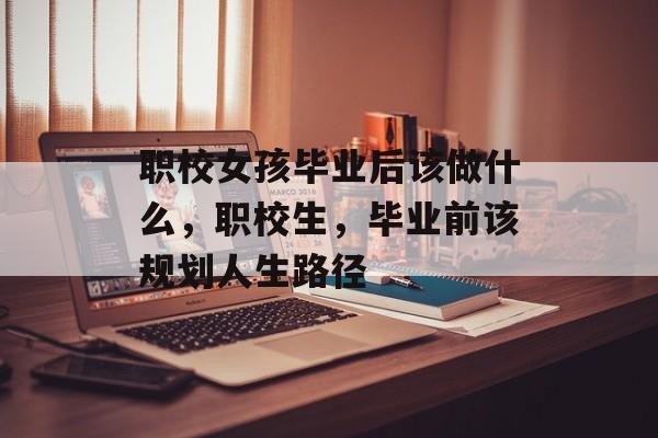 职校女孩毕业后该做什么，职校生，毕业前该规划人生路径