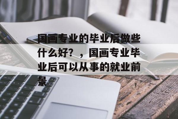 国画专业的毕业后做些什么好?,国画专业毕业后可以从事的就业前景 国画专业的毕业后做些什么好?,国画专业毕业后可以从事的就业前景