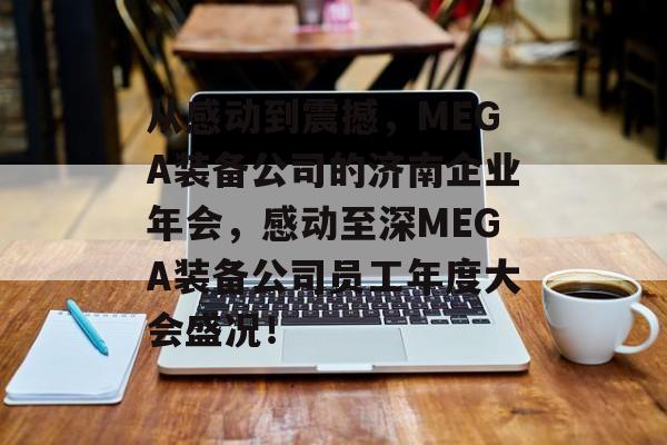 从感动到震撼，MEGA装备公司的济南企业年会，感动至深MEGA装备公司员工年度大会盛况！