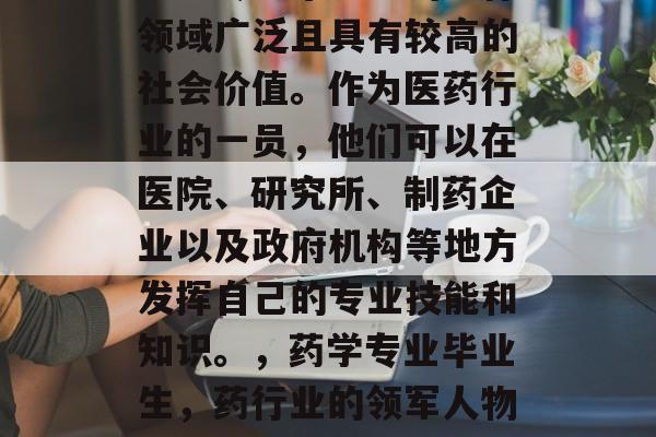 药学专业毕业生的工作领域广泛且具有较高的社会价值。作为医药行业的一员,他们可以在医院、研究所、制药企业以及政府机构等地方发挥自己的专业技能和知识。,药学专业毕业生,药行业的领军人物与价值所在 药学专业毕业生的工作领域广泛且具有较高的社会价值。作为医药行业的一员,他们可以在医院、研究所、制药企业以及政府机构等地方发挥自己的专业技能和知识。,药学专业毕业生,药行业的领军人物与价值所在