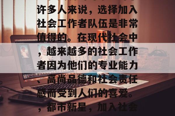 社工工作一直是社会福利和关爱的对象。对于许多人来说，选择加入社会工作者队伍是非常值得的。在现代社会中，越来越多的社会工作者因为他们的专业能力、高尚品德和社会责任感而受到人们的喜爱。，都市新星，加入社会工作者队伍的意义与价值