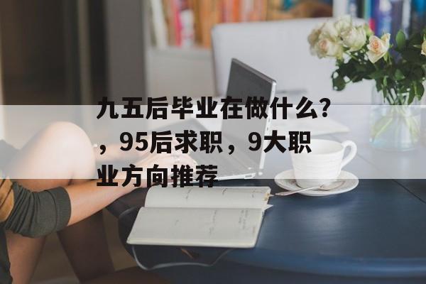 九五后毕业在做什么?,95后求职,9大职业方向推荐 九五后毕业在做什么?,95后求职,9大职业方向推荐