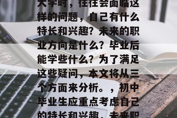 初中毕业的学生在选择大学时，往往会面临这样的问题，自己有什么特长和兴趣？未来的职业方向是什么？毕业后能学些什么？为了满足这些疑问，本文将从三个方面来分析。，初中毕业生应重点考虑自己的特长和兴趣，未来职业规划及就业前景等。