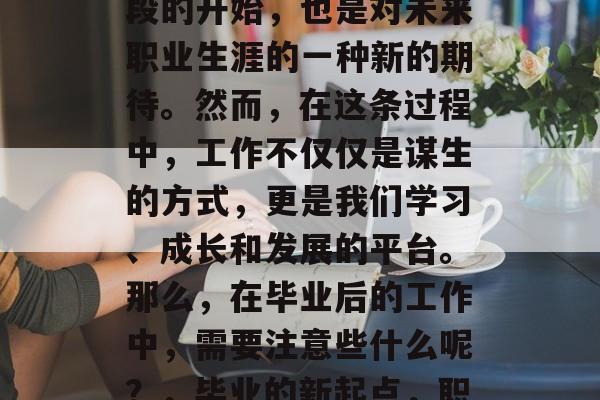 毕业意味着新的人生阶段的开始,也是对未来职业生涯的一种新的期待。然而,在这条过程中,工作不仅仅是谋生的方式,更是我们学习、成长和发展的平台。那么,在毕业后的工作中,需要注意些什么呢?,毕业的新起点,职场生涯规划与注意事项 毕业意味着新的人生阶段的开始,也是对未来职业生涯的一种新的期待。然而,在这条过程中,工作不仅仅是谋生的方式,更是我们学习、成长和发展的平台。那么,在毕业后的工作中,需要注意些什么呢?,毕业的新起点,职场生涯规划与注意事项