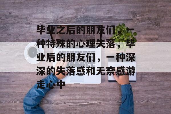 毕业之后的朋友们，一种特殊的心理失落，毕业后的朋友们，一种深深的失落感和无奈感游走心中