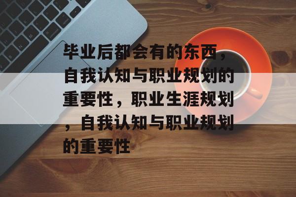 毕业后都会有的东西，自我认知与职业规划的重要性，职业生涯规划，自我认知与职业规划的重要性