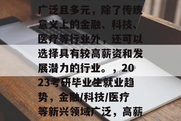 考研毕业后的就业方向广泛且多元，除了传统意义上的金融、科技、医疗等行业外，还可以选择具有较高薪资和发展潜力的行业。，2023考研毕业生就业趋势，金融/科技/医疗等新兴领域广泛，高薪资与发展潜力并存