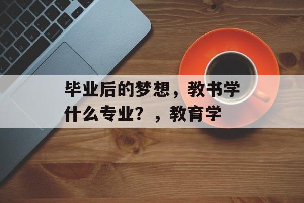 毕业后的梦想,教书学什么专业?,教育学 毕业后的梦想,教书学什么专业?,教育学