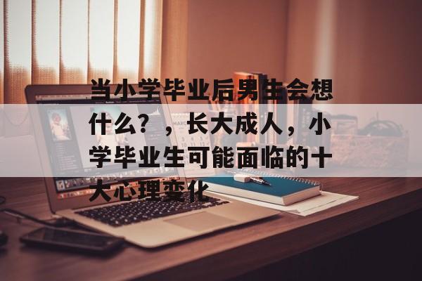 当小学毕业后男生会想什么？，长大成人，小学毕业生可能面临的十大心理变化