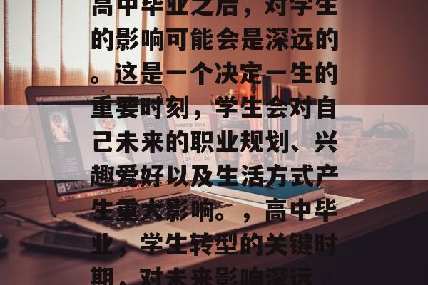 高中毕业之后,对学生的影响可能会是深远的。这是一个决定一生的重要时刻,学生会对自己未来的职业规划、兴趣爱好以及生活方式产生重大影响。,高中毕业,学生转型的关键时期,对未来影响深远 高中毕业之后,对学生的影响可能会是深远的。这是一个决定一生的重要时刻,学生会对自己未来的职业规划、兴趣爱好以及生活方式产生重大影响。,高中毕业,学生转型的关键时期,对未来影响深远
