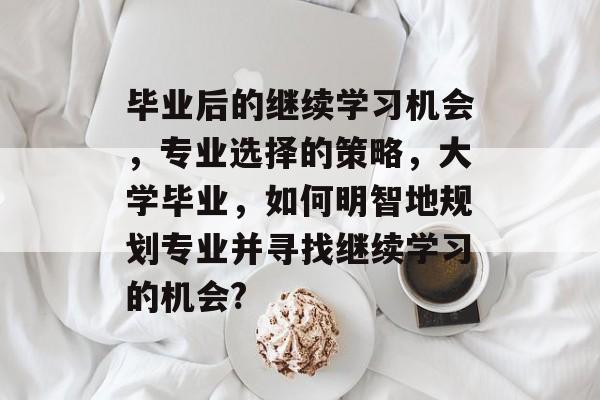 毕业后的继续学习机会，专业选择的策略，大学毕业，如何明智地规划专业并寻找继续学习的机会?