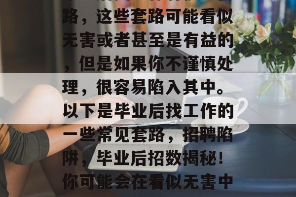 毕业后找工作有很多套路,这些套路可能看似无害或者甚至是有益的,但是如果你不谨慎处理,很容易陷入其中。以下是毕业后找工作的一些常见套路,招聘陷阱,毕业后招数揭秘!你可能会在看似无害中被套 毕业后找工作有很多套路,这些套路可能看似无害或者甚至是有益的,但是如果你不谨慎处理,很容易陷入其中。以下是毕业后找工作的一些常见套路,招聘陷阱,毕业后招数揭秘!你可能会在看似无害中被套