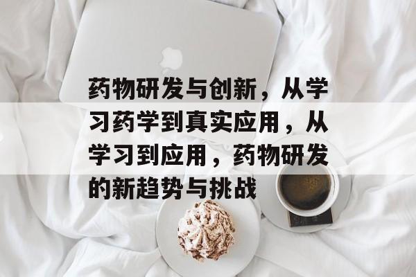 药物研发与创新,从学习药学到真实应用,从学习到应用,药物研发的新趋势与挑战 药物研发与创新,从学习药学到真实应用,从学习到应用,药物研发的新趋势与挑战
