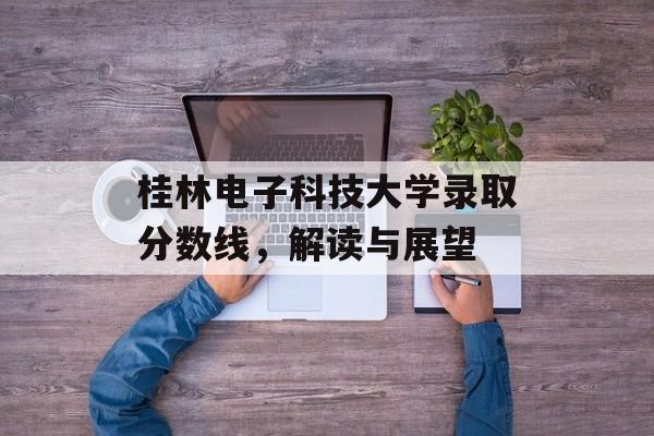 桂林电子科技大学录取分数线，解读与展望