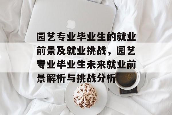 园艺专业毕业生的就业前景及就业挑战,园艺专业毕业生未来就业前景解析与挑战分析 园艺专业毕业生的就业前景及就业挑战,园艺专业毕业生未来就业前景解析与挑战分析