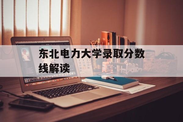 东北电力大学录取分数线解读